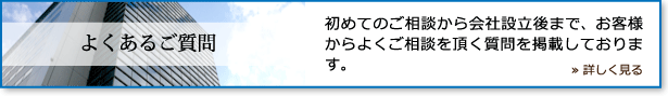 よくあるご質問 / 初めてのご相談から会社設立後まで、お客様からよくご相談を頂く質問を掲載しております。 / ≫ 詳しく見る